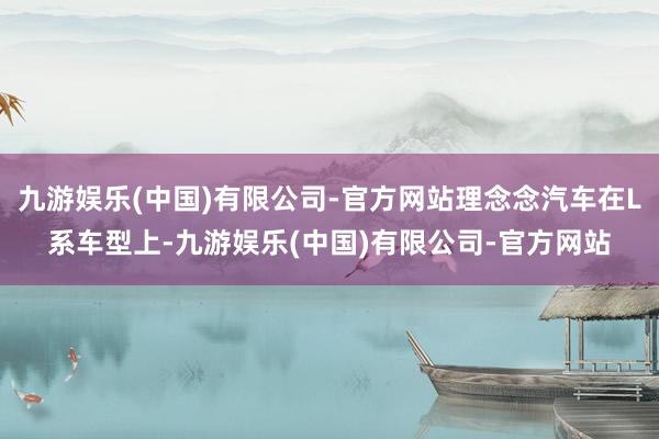 九游娱乐(中国)有限公司-官方网站理念念汽车在L系车型上-九游娱乐(中国)有限公司-官方网站