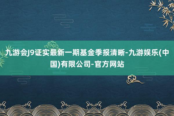 九游会J9证实最新一期基金季报清晰-九游娱乐(中国)有限公司-官方网站