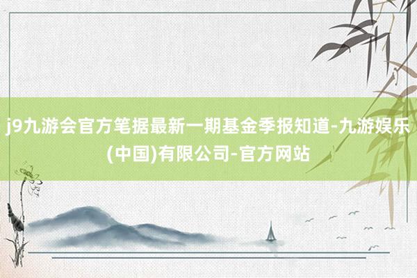 j9九游会官方笔据最新一期基金季报知道-九游娱乐(中国)有限公司-官方网站