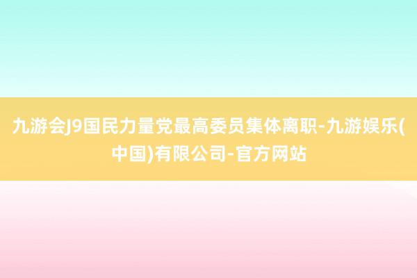 九游会J9国民力量党最高委员集体离职-九游娱乐(中国)有限公司-官方网站