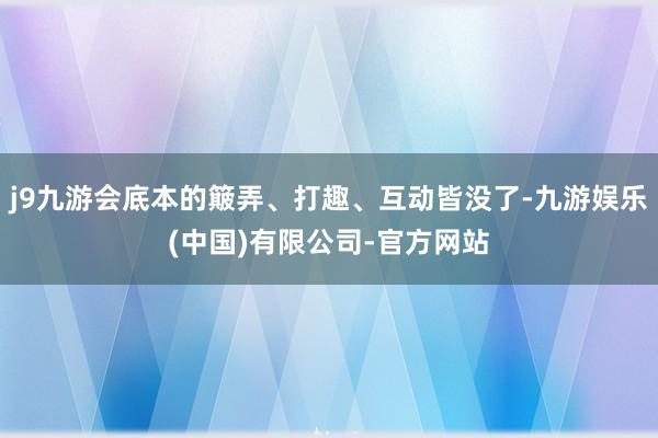 j9九游会底本的簸弄、打趣、互动皆没了-九游娱乐(中国)有限公司-官方网站