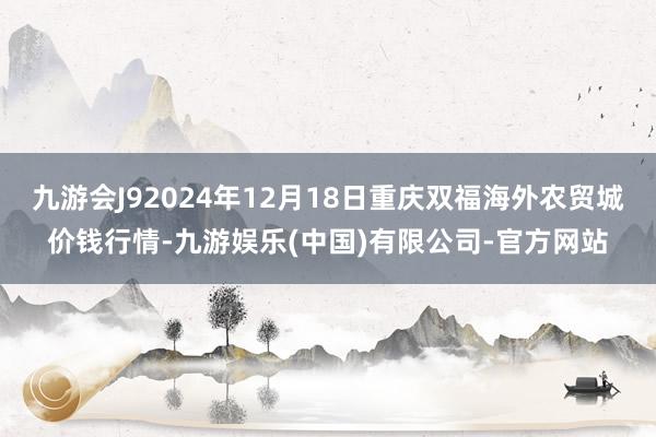 九游会J92024年12月18日重庆双福海外农贸城价钱行情-九游娱乐(中国)有限公司-官方网站