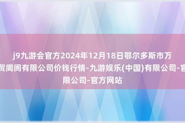 j9九游会官方2024年12月18日鄂尔多斯市万家惠农贸阛阓有限公司价钱行情-九游娱乐(中国)有限公司-官方网站