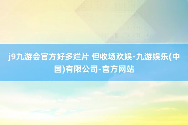 j9九游会官方好多烂片 但收场欢娱-九游娱乐(中国)有限公司-官方网站