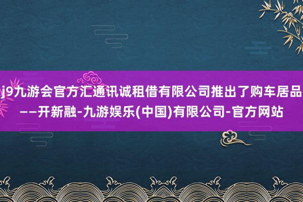 j9九游会官方汇通讯诚租借有限公司推出了购车居品——开新融-九游娱乐(中国)有限公司-官方网站