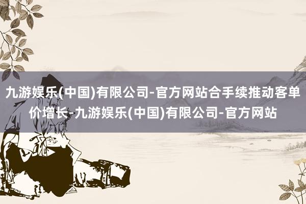 九游娱乐(中国)有限公司-官方网站合手续推动客单价增长-九游娱乐(中国)有限公司-官方网站