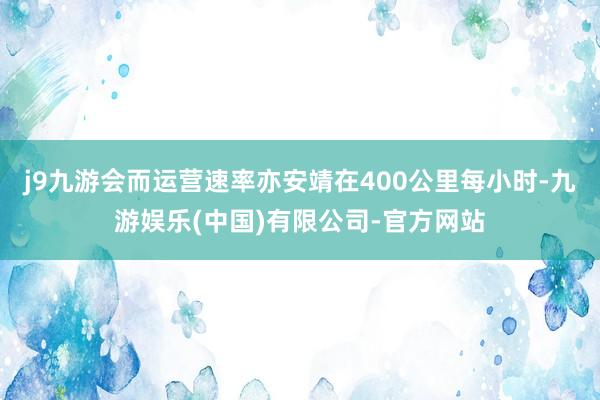 j9九游会而运营速率亦安靖在400公里每小时-九游娱乐(中国)有限公司-官方网站