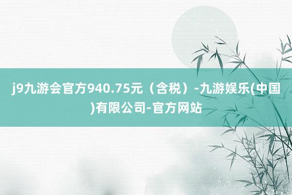 j9九游会官方940.75元（含税）-九游娱乐(中国)有限公司-官方网站