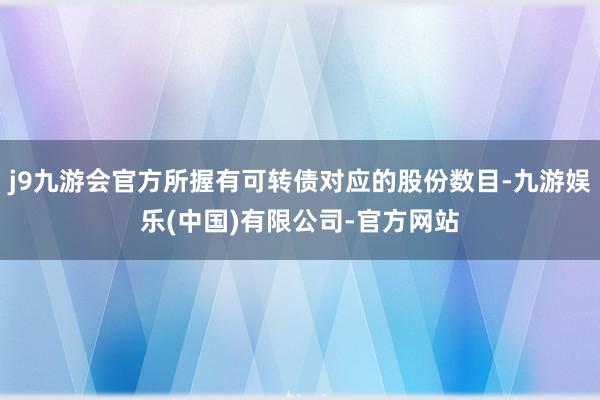 j9九游会官方所握有可转债对应的股份数目-九游娱乐(中国)有限公司-官方网站