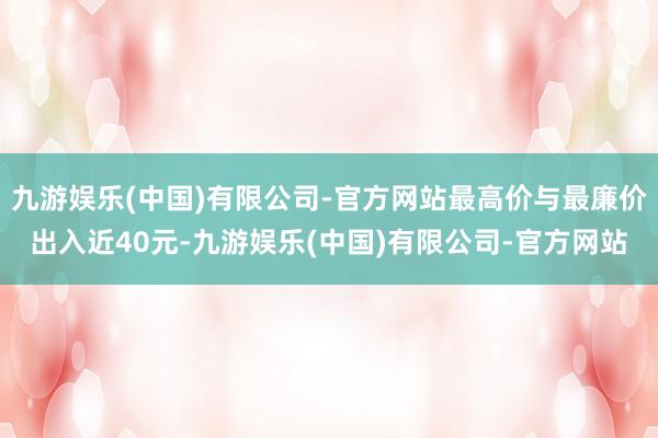 九游娱乐(中国)有限公司-官方网站最高价与最廉价出入近40元-九游娱乐(中国)有限公司-官方网站