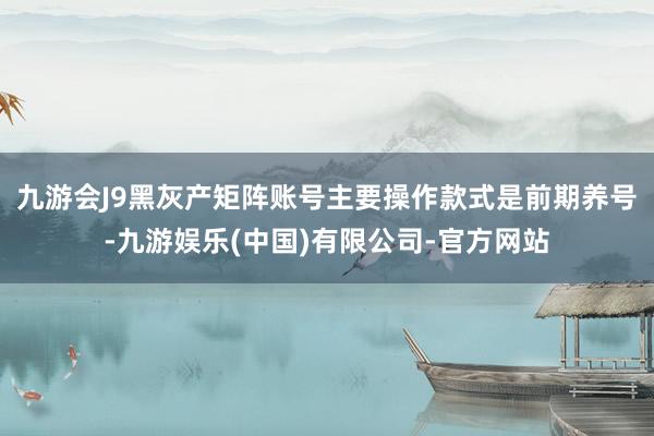 九游会J9黑灰产矩阵账号主要操作款式是前期养号-九游娱乐(中国)有限公司-官方网站