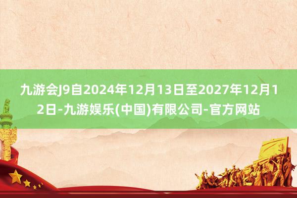 九游会J9自2024年12月13日至2027年12月12日-九游娱乐(中国)有限公司-官方网站