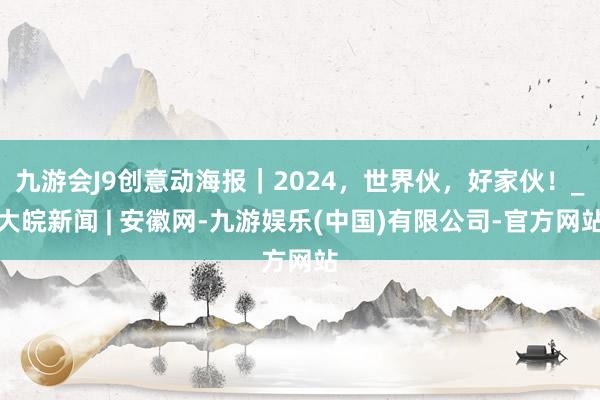 九游会J9创意动海报｜2024，世界伙，好家伙！_大皖新闻 | 安徽网-九游娱乐(中国)有限公司-官方网站