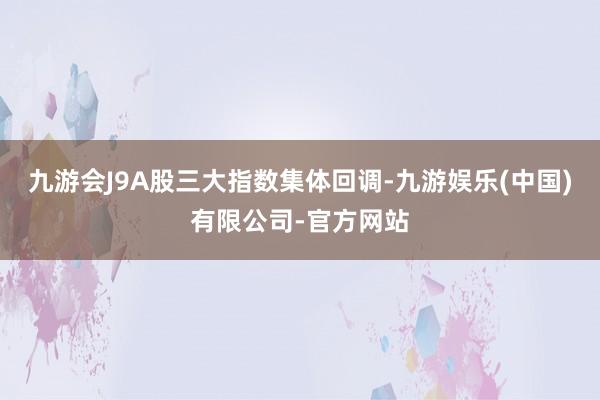 九游会J9A股三大指数集体回调-九游娱乐(中国)有限公司-官方网站