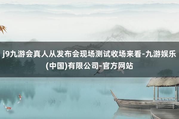 j9九游会真人从发布会现场测试收场来看-九游娱乐(中国)有限公司-官方网站