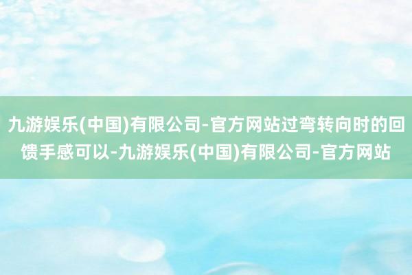 九游娱乐(中国)有限公司-官方网站过弯转向时的回馈手感可以-九游娱乐(中国)有限公司-官方网站