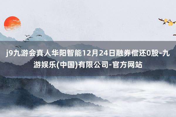 j9九游会真人华阳智能12月24日融券偿还0股-九游娱乐(中国)有限公司-官方网站