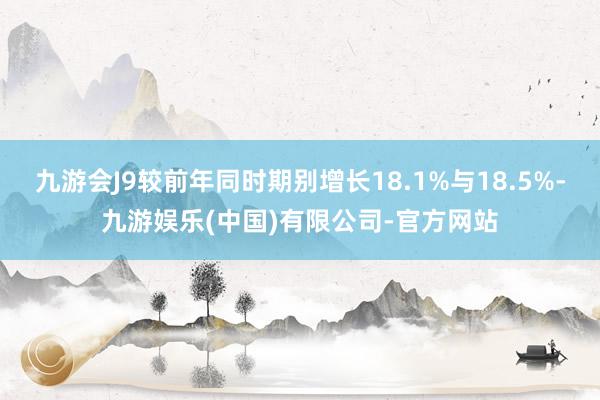 九游会J9较前年同时期别增长18.1%与18.5%-九游娱乐(中国)有限公司-官方网站