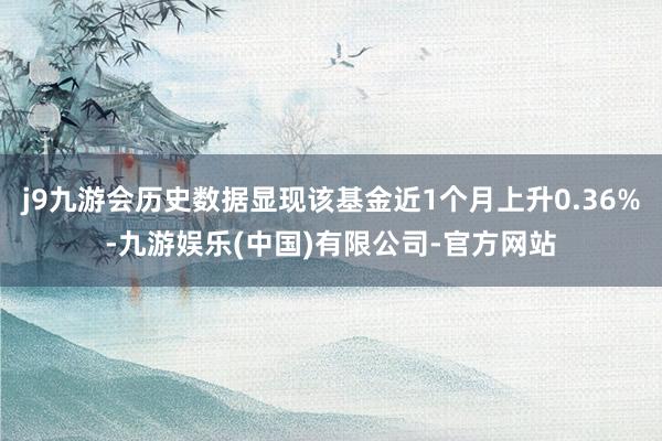 j9九游会历史数据显现该基金近1个月上升0.36%-九游娱乐(中国)有限公司-官方网站