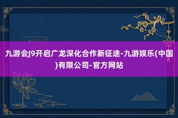 九游会J9开启广龙深化合作新征途-九游娱乐(中国)有限公司-官方网站