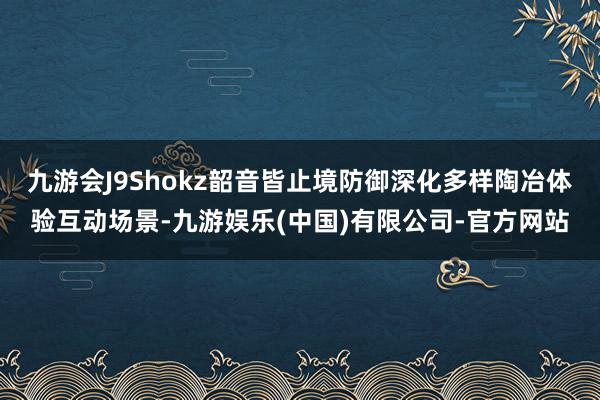 九游会J9Shokz韶音皆止境防御深化多样陶冶体验互动场景-九游娱乐(中国)有限公司-官方网站