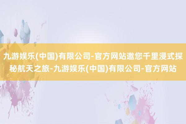 九游娱乐(中国)有限公司-官方网站邀您千里浸式探秘航天之旅-九游娱乐(中国)有限公司-官方网站