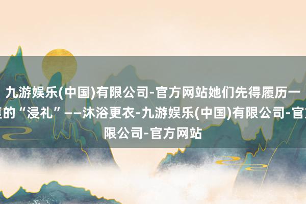 九游娱乐(中国)有限公司-官方网站她们先得履历一场繁复的“浸礼”——沐浴更衣-九游娱乐(中国)有限公司-官方网站