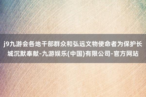 j9九游会各地干部群众和弘远文物使命者为保护长城沉默奉献-九游娱乐(中国)有限公司-官方网站