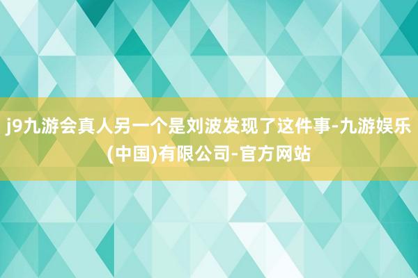 j9九游会真人另一个是刘波发现了这件事-九游娱乐(中国)有限公司-官方网站