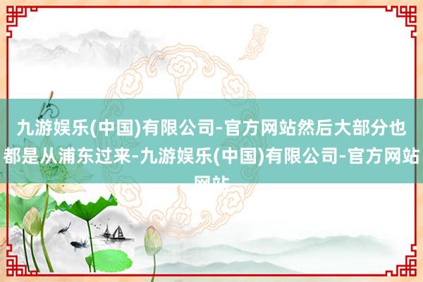 九游娱乐(中国)有限公司-官方网站然后大部分也都是从浦东过来-九游娱乐(中国)有限公司-官方网站