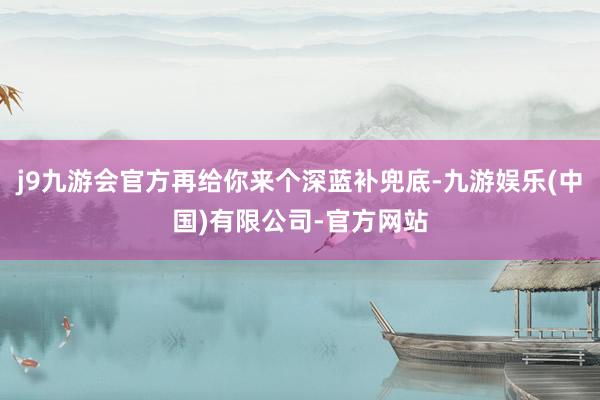 j9九游会官方再给你来个深蓝补兜底-九游娱乐(中国)有限公司-官方网站