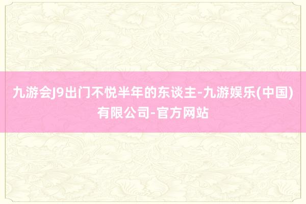 九游会J9出门不悦半年的东谈主-九游娱乐(中国)有限公司-官方网站