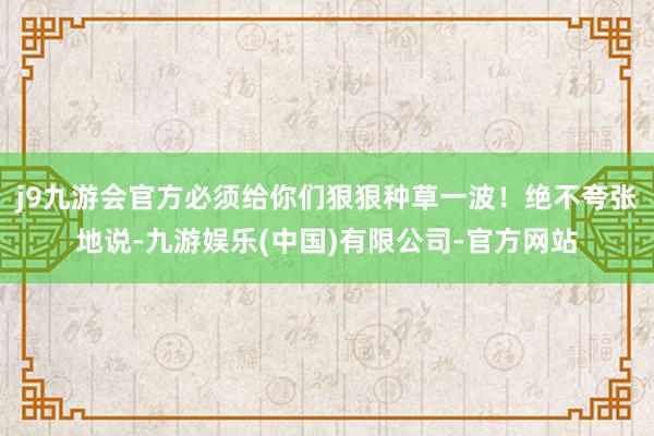 j9九游会官方必须给你们狠狠种草一波！绝不夸张地说-九游娱乐(中国)有限公司-官方网站