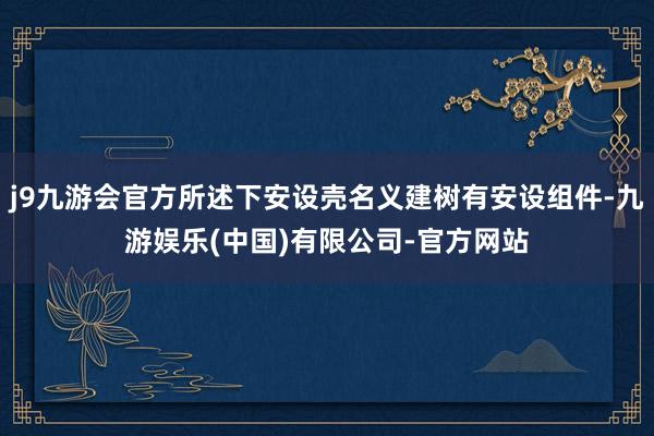 j9九游会官方所述下安设壳名义建树有安设组件-九游娱乐(中国)有限公司-官方网站