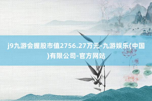 j9九游会握股市值2756.27万元-九游娱乐(中国)有限公司-官方网站