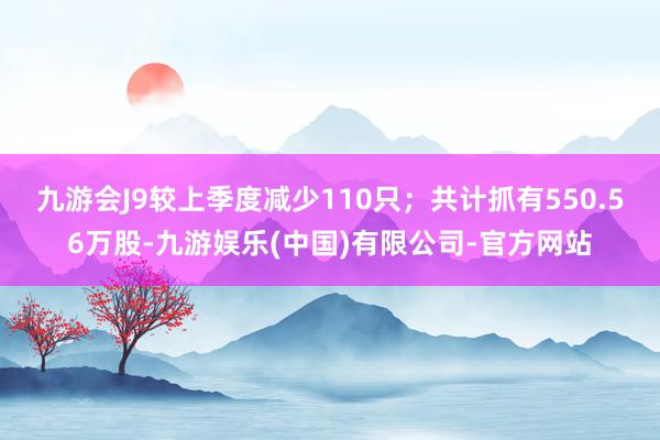 九游会J9较上季度减少110只；共计抓有550.56万股-九游娱乐(中国)有限公司-官方网站