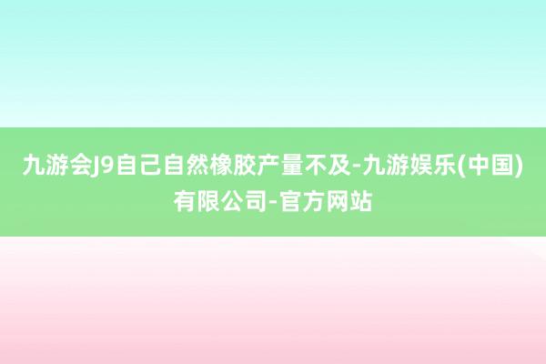 九游会J9自己自然橡胶产量不及-九游娱乐(中国)有限公司-官方网站