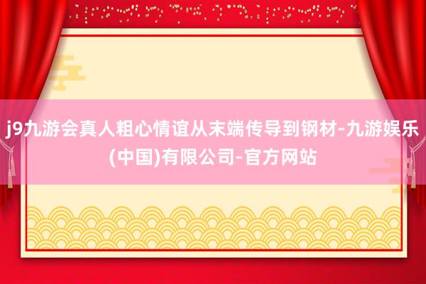 j9九游会真人粗心情谊从末端传导到钢材-九游娱乐(中国)有限公司-官方网站