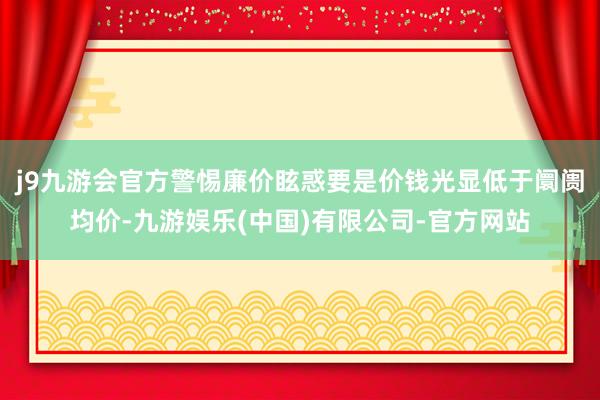 j9九游会官方警惕廉价眩惑要是价钱光显低于阛阓均价-九游娱乐(中国)有限公司-官方网站