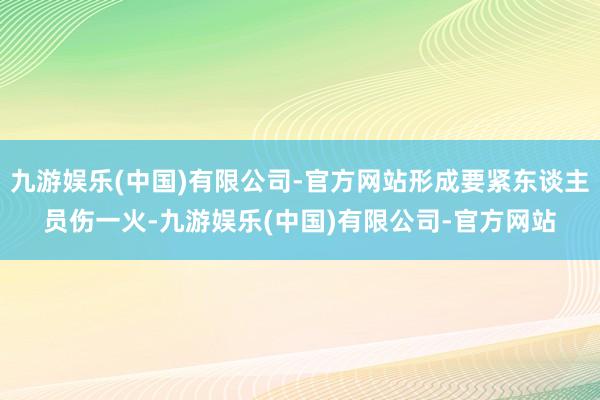 九游娱乐(中国)有限公司-官方网站形成要紧东谈主员伤一火-九游娱乐(中国)有限公司-官方网站