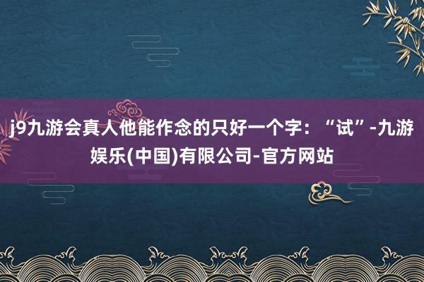 j9九游会真人他能作念的只好一个字：“试”-九游娱乐(中国)有限公司-官方网站