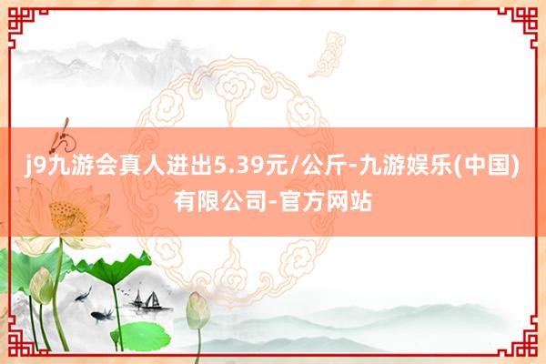 j9九游会真人进出5.39元/公斤-九游娱乐(中国)有限公司-官方网站