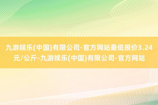 九游娱乐(中国)有限公司-官方网站最低报价3.24元/公斤-九游娱乐(中国)有限公司-官方网站