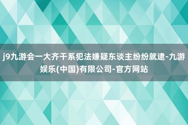 j9九游会一大齐干系犯法嫌疑东谈主纷纷就逮-九游娱乐(中国)有限公司-官方网站