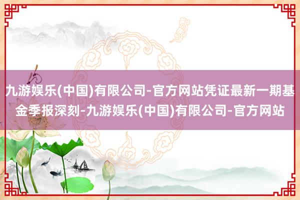 九游娱乐(中国)有限公司-官方网站凭证最新一期基金季报深刻-九游娱乐(中国)有限公司-官方网站