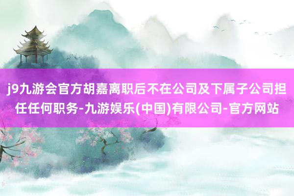 j9九游会官方胡嘉离职后不在公司及下属子公司担任任何职务-九游娱乐(中国)有限公司-官方网站