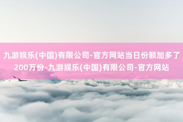 九游娱乐(中国)有限公司-官方网站当日份额加多了200万份-九游娱乐(中国)有限公司-官方网站