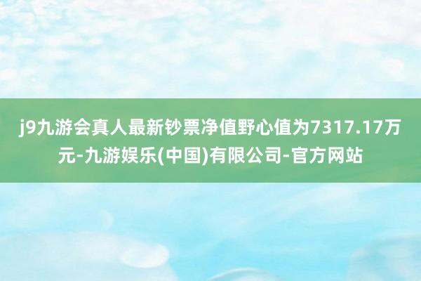 j9九游会真人最新钞票净值野心值为7317.17万元-九游娱乐(中国)有限公司-官方网站