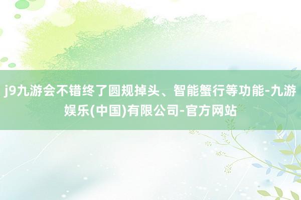 j9九游会不错终了圆规掉头、智能蟹行等功能-九游娱乐(中国)有限公司-官方网站