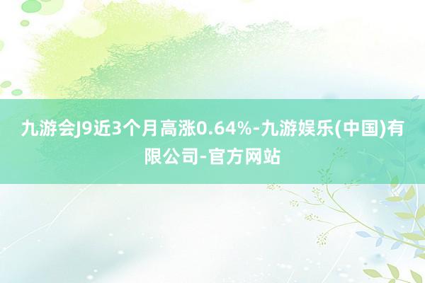 九游会J9近3个月高涨0.64%-九游娱乐(中国)有限公司-官方网站